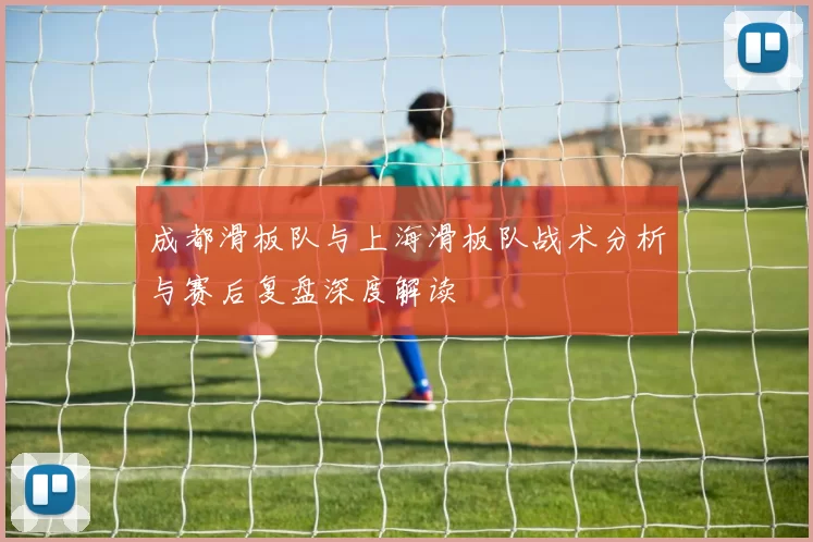 成都滑板队与上海滑板队战术分析与赛后复盘深度解读