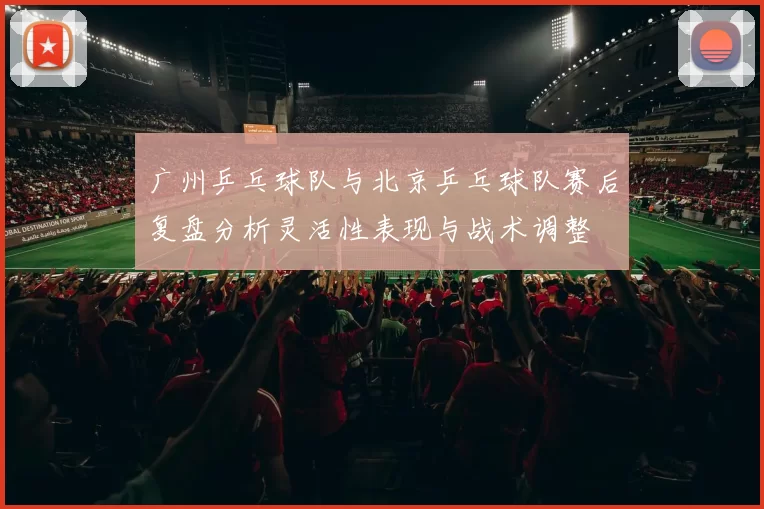 广州乒乓球队与北京乒乓球队赛后复盘分析灵活性表现与战术调整