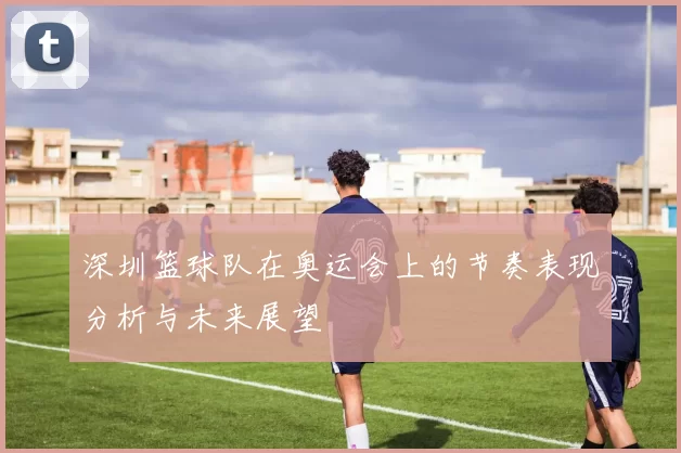 深圳篮球队在奥运会上的节奏表现分析与未来展望