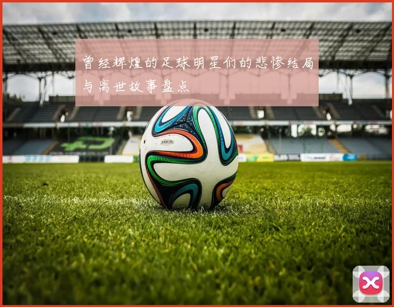 曾经辉煌的足球明星们的悲惨结局与离世故事盘点