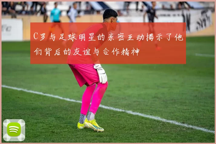 C罗与足球明星的亲密互动揭示了他们背后的友谊与合作精神