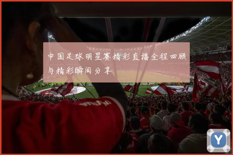 中国足球明星赛精彩直播全程回顾与精彩瞬间分享