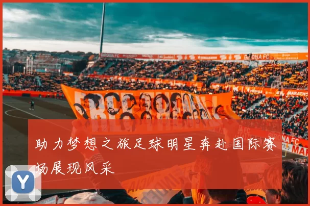 助力梦想之旅足球明星奔赴国际赛场展现风采