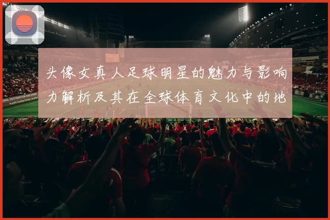 头像女真人足球明星的魅力与影响力解析及其在全球体育文化中的地位