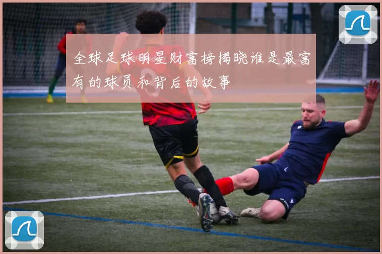 全球足球明星财富榜揭晓谁是最富有的球员和背后的故事