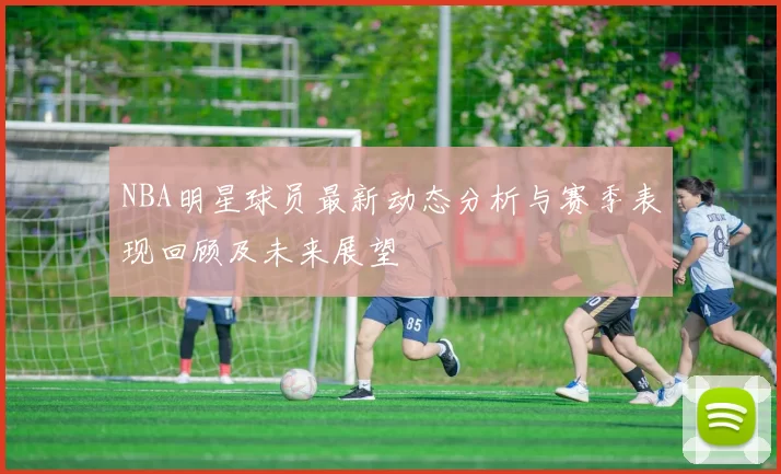 NBA明星球员最新动态分析与赛季表现回顾及未来展望
