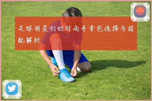 足球明星们的时尚手拿包选择与搭配解析
