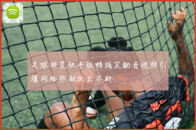 足球明星联手板鸭搞笑配音视频引爆网络热潮欢乐不断