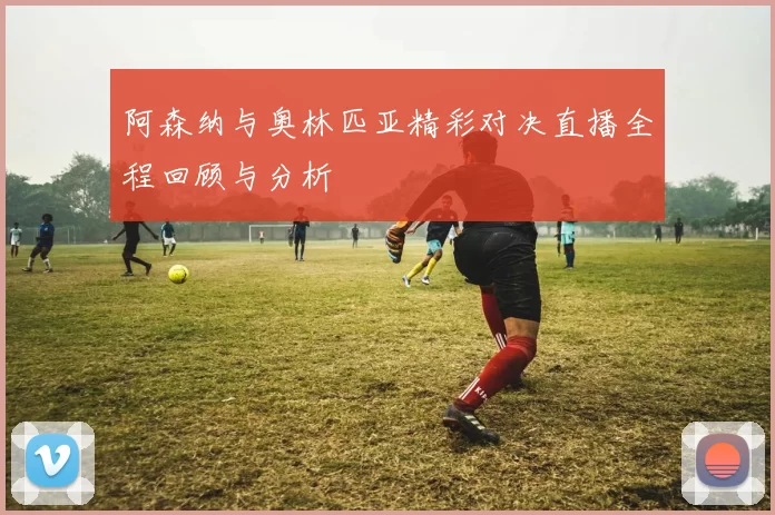 阿森纳与奥林匹亚精彩对决直播全程回顾与分析