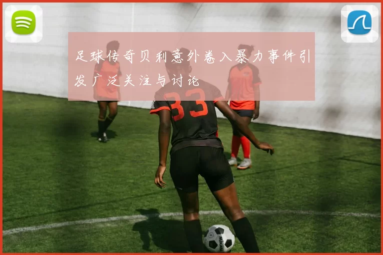足球传奇贝利意外卷入暴力事件引发广泛关注与讨论