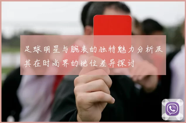 足球明星与腕表的独特魅力分析及其在时尚界的地位差异探讨