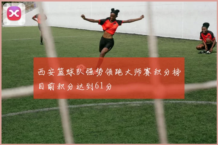 西安篮球队强势领跑大师赛积分榜目前积分达到61分