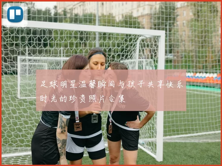 足球明星温馨瞬间与孩子共享快乐时光的珍贵照片合集