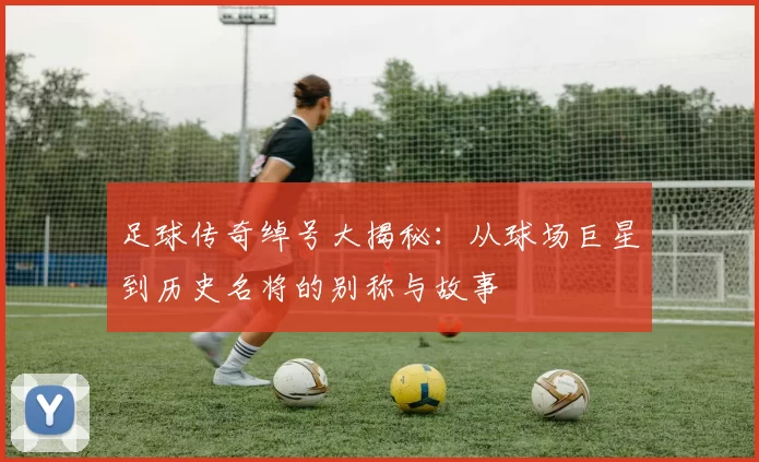 足球传奇绰号大揭秘：从球场巨星到历史名将的别称与故事