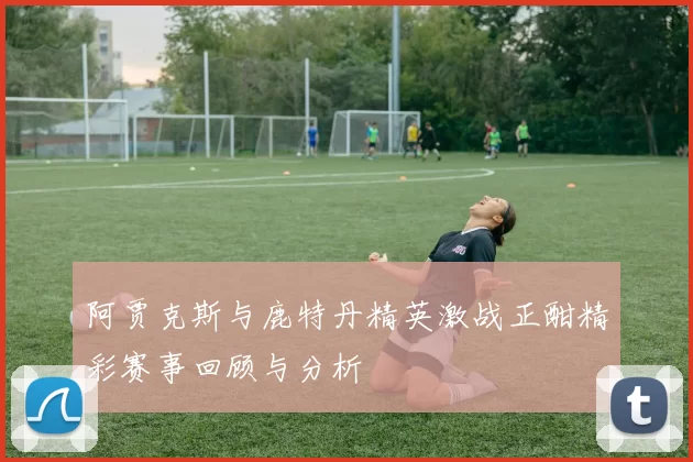阿贾克斯与鹿特丹精英激战正酣精彩赛事回顾与分析