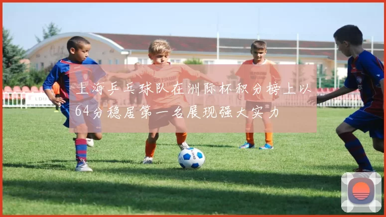 上海乒乓球队在洲际杯积分榜上以64分稳居第一名展现强大实力