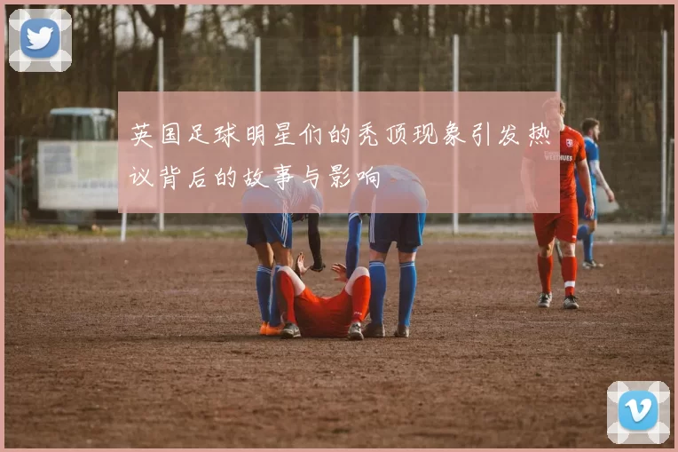 英国足球明星们的秃顶现象引发热议背后的故事与影响