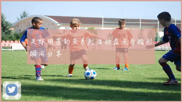 足球明星钓鱼系列活动盘点与精彩瞬间分享