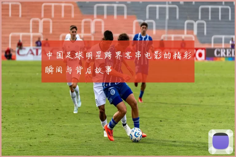 中国足球明星跨界客串电影的精彩瞬间与背后故事
