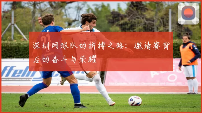 深圳网球队的拼搏之路：邀请赛背后的奋斗与荣耀