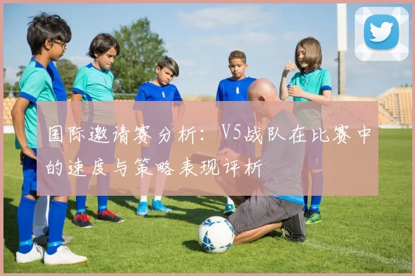 国际邀请赛分析：V5战队在比赛中的速度与策略表现评析