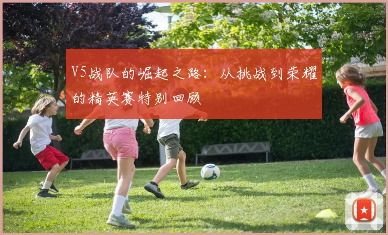 V5战队的崛起之路：从挑战到荣耀的精英赛特别回顾