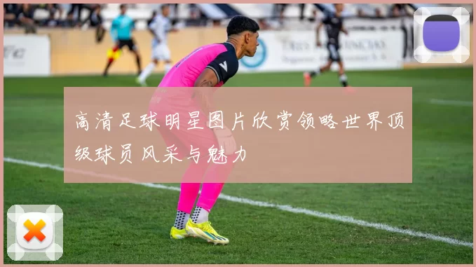 高清足球明星图片欣赏领略世界顶级球员风采与魅力