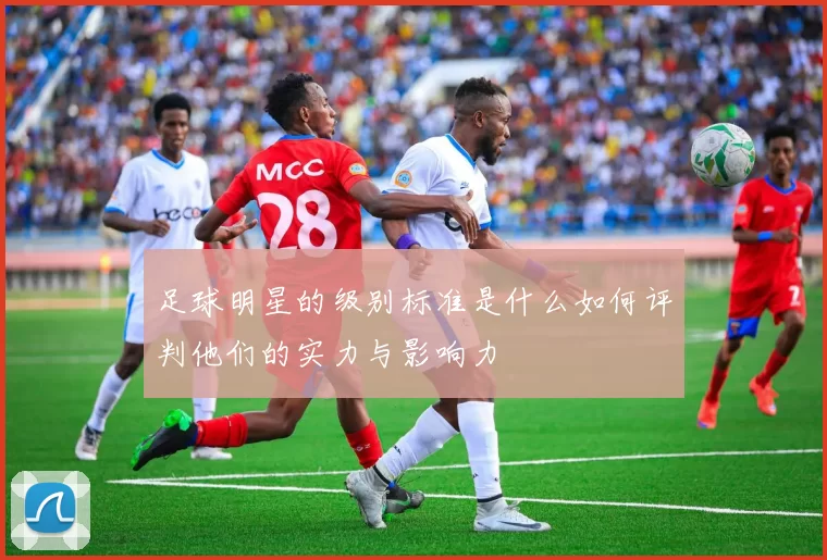 足球明星的级别标准是什么如何评判他们的实力与影响力
