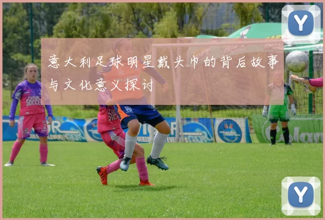 意大利足球明星戴头巾的背后故事与文化意义探讨