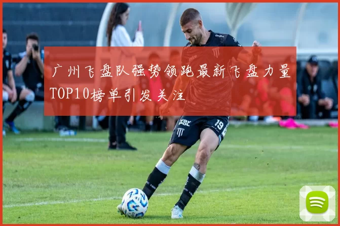 广州飞盘队强势领跑最新飞盘力量TOP10榜单引发关注