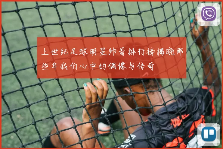 上世纪足球明星帅哥排行榜揭晓那些年我们心中的偶像与传奇