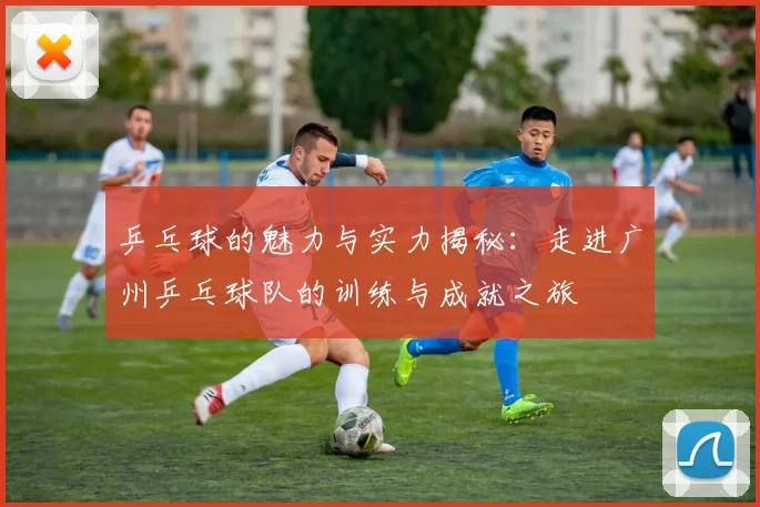 乒乓球的魅力与实力揭秘：走进广州乒乓球队的训练与成就之旅