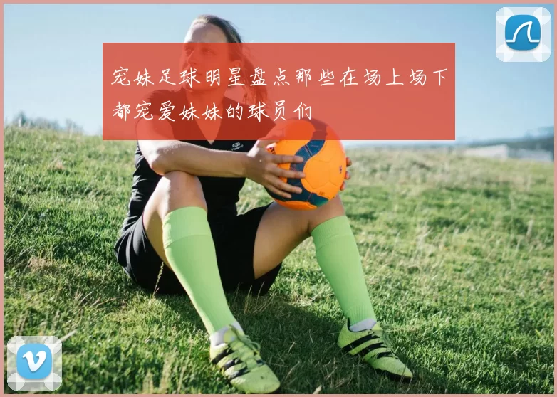 宠妹足球明星盘点那些在场上场下都宠爱妹妹的球员们