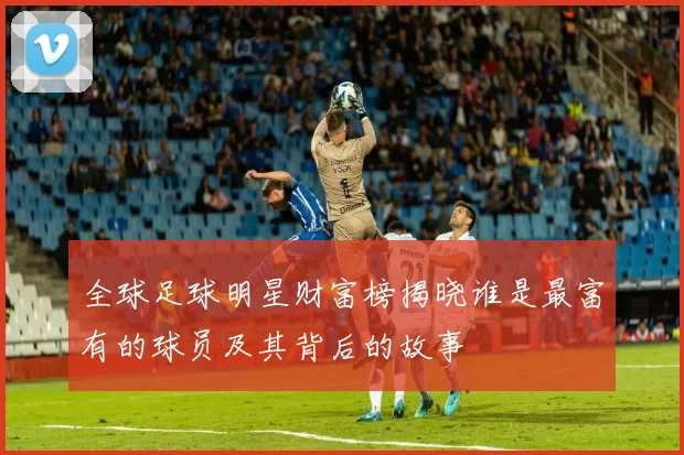 全球足球明星财富榜揭晓谁是最富有的球员及其背后的故事