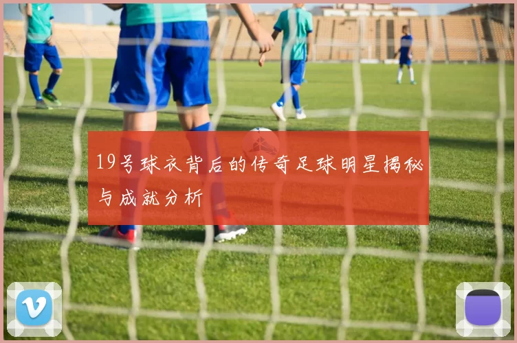 19号球衣背后的传奇足球明星揭秘与成就分析