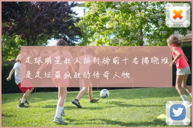 足球明星狂人排行榜前十名揭晓谁是足坛最疯狂的传奇人物