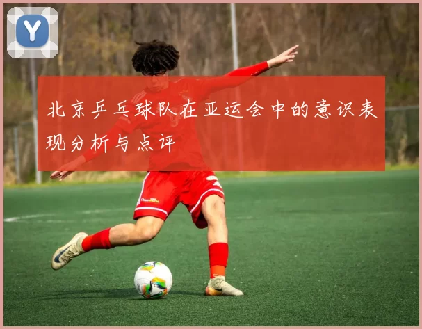 北京乒乓球队在亚运会中的意识表现分析与点评