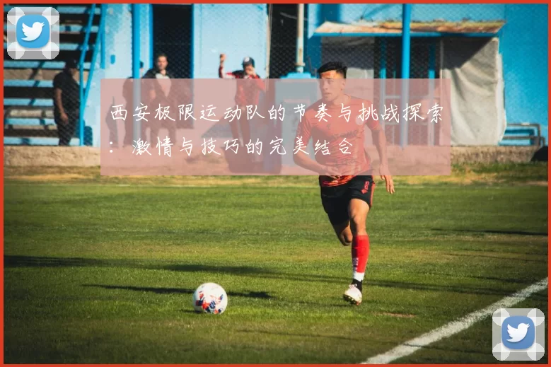 西安极限运动队的节奏与挑战探索：激情与技巧的完美结合