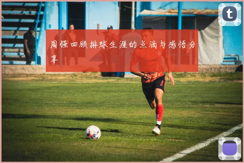 周强回顾排球生涯的点滴与感悟分享