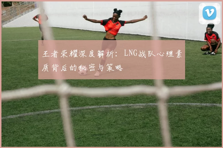 王者荣耀深度解析：LNG战队心理素质背后的秘密与策略