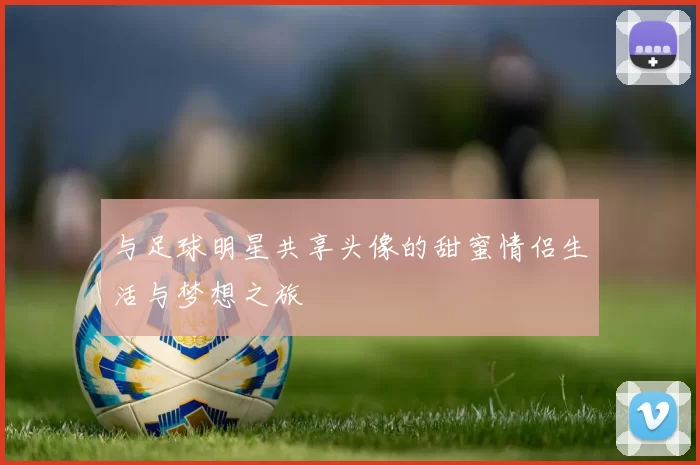 与足球明星共享头像的甜蜜情侣生活与梦想之旅