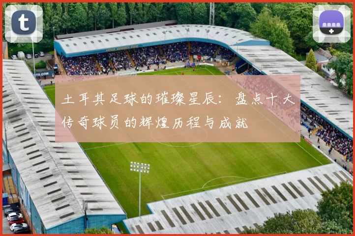 土耳其足球的璀璨星辰：盘点十大传奇球员的辉煌历程与成就