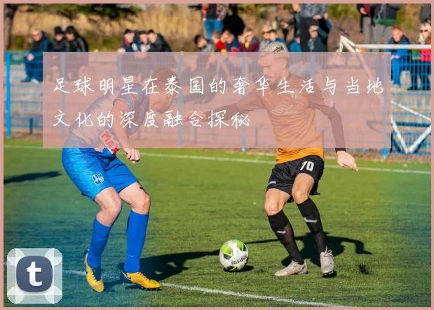 足球明星在泰国的奢华生活与当地文化的深度融合探秘