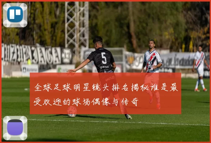 全球足球明星镜头排名揭秘谁是最受欢迎的球场偶像与传奇