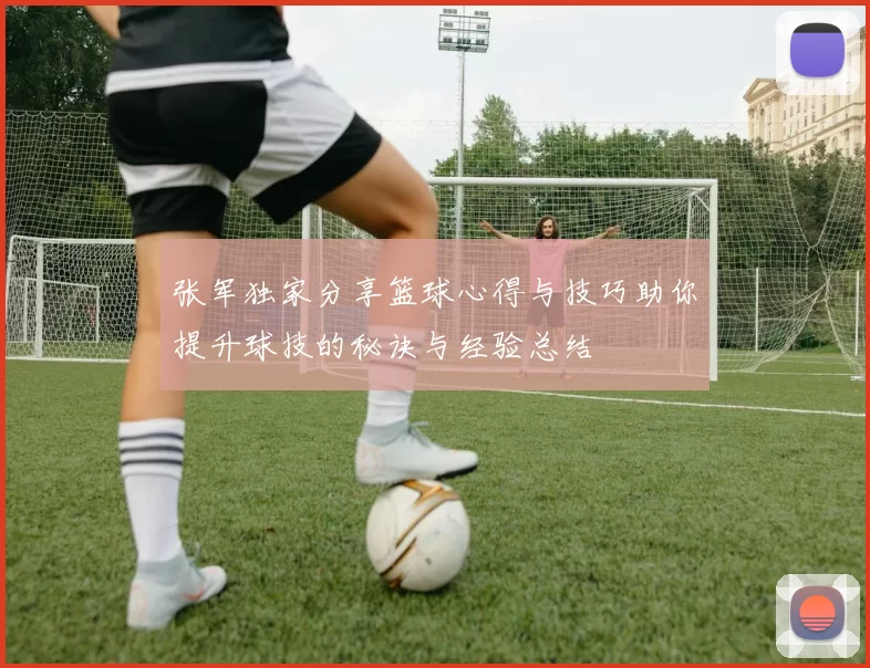 张军独家分享篮球心得与技巧助你提升球技的秘诀与经验总结