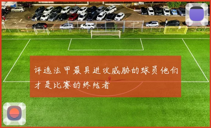 评选法甲最具进攻威胁的球员他们才是比赛的终结者