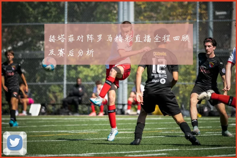 赫塔菲对阵罗马精彩直播全程回顾及赛后分析