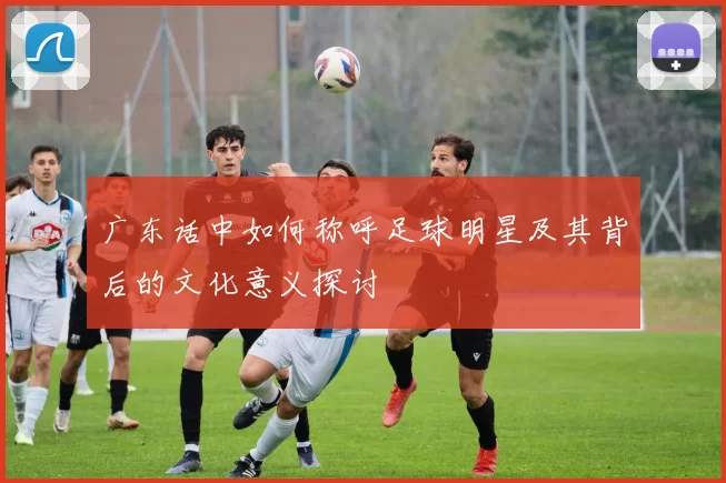 广东话中如何称呼足球明星及其背后的文化意义探讨