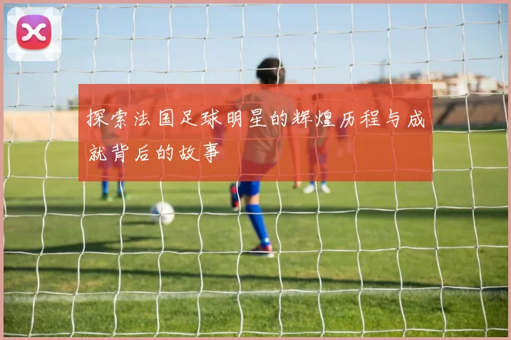 探索法国足球明星的辉煌历程与成就背后的故事
