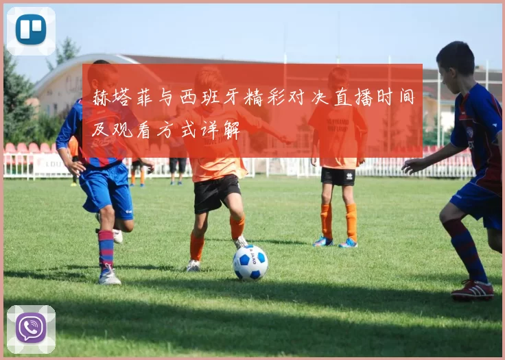 赫塔菲与西班牙精彩对决直播时间及观看方式详解